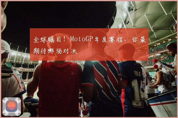 全球瞩目!MotoGP年度赛程,你最期待哪场对决