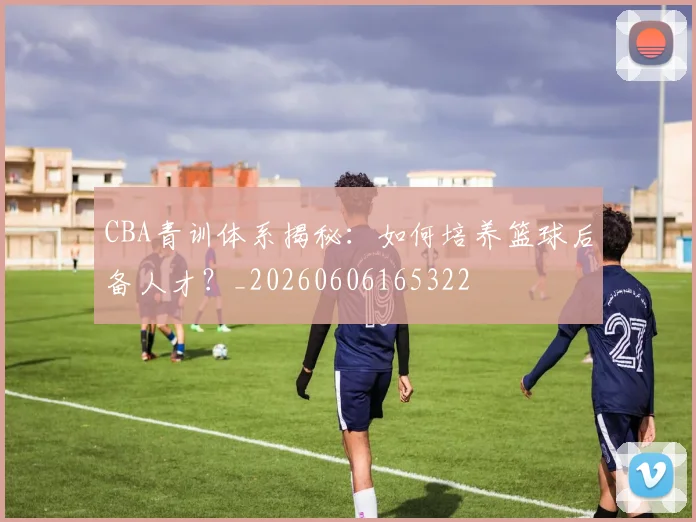 CBA青训体系揭秘：如何培养篮球后备人才？_20260606165322