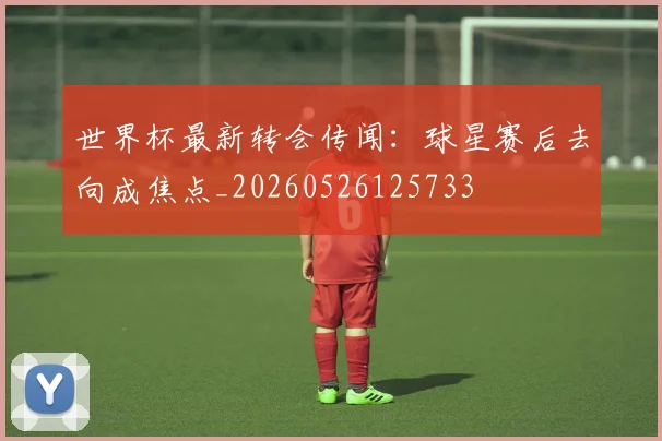 世界杯最新转会传闻：球星赛后去向成焦点_20260526125733