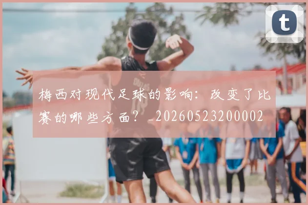 梅西对现代足球的影响:改变了比赛的哪些方面?_20260523200002