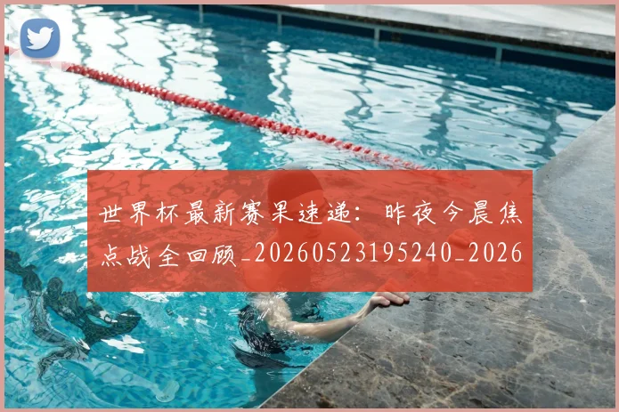 世界杯最新赛果速递:昨夜今晨焦点战全回顾_20260523195240_20260607160451