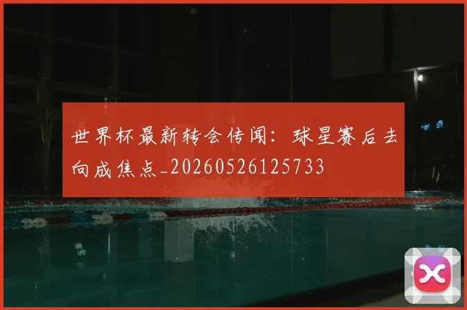 世界杯最新转会传闻：球星赛后去向成焦点_20260526125733