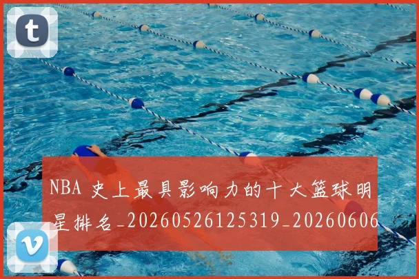 NBA 史上最具影响力的十大篮球明星排名_20260526125319_20260606165539
